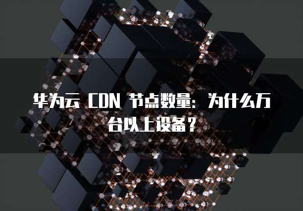华为云 CDN 节点数量：为什么万台以上设备？