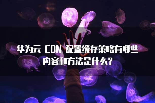 华为云 CDN 配置缓存策略有哪些内容和方法是什么?