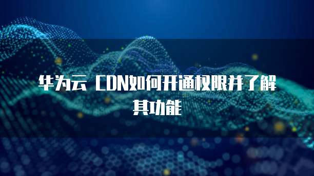 华为云 CDN如何开通权限并了解其功能