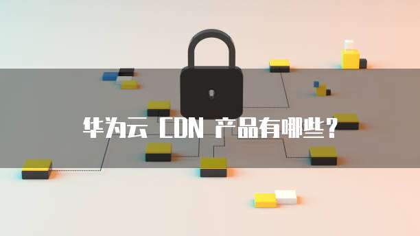 华为云 CDN 产品有哪些?