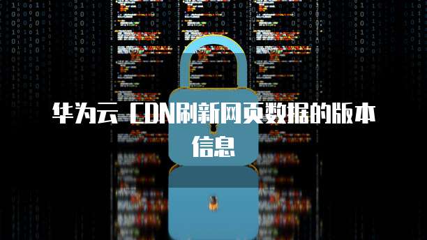 华为云 CDN刷新网页数据的版本信息