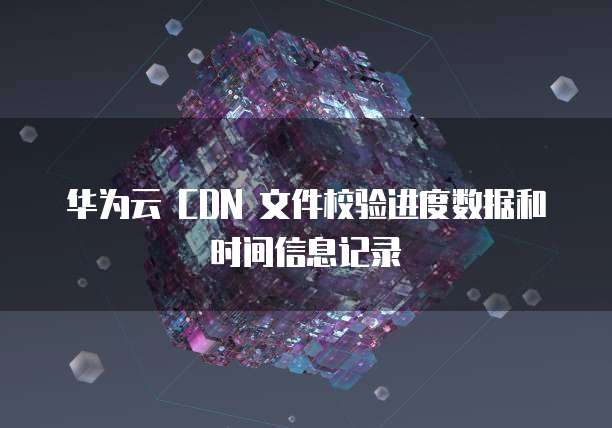 华为云 CDN 文件校验进度数据和时间信息记录