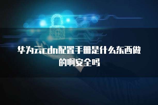 华为云cdn配置手册是什么东西做的啊安全吗