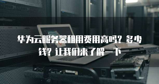华为云服务器租用费用高吗?多少钱?让我们来了解一下