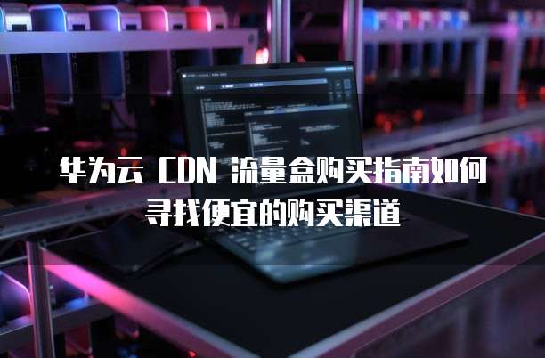 华为云 CDN 流量盒购买指南如何寻找便宜的购买渠道