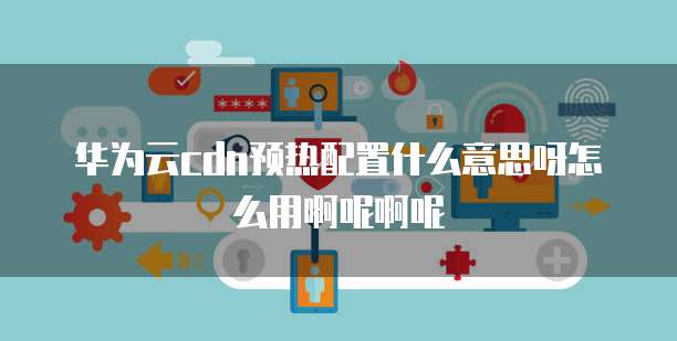 华为云cdn预热配置什么意思呀怎么用啊呢啊呢