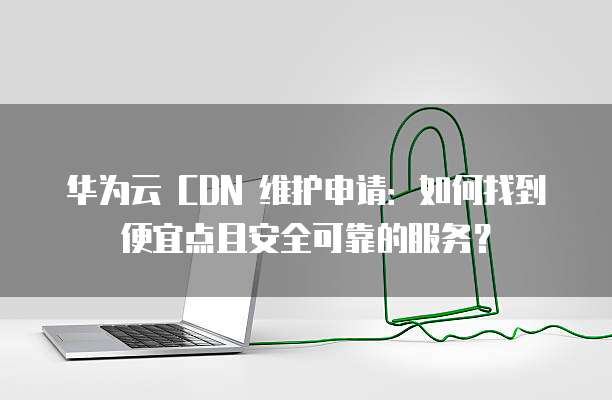 华为云 CDN 维护申请:如何找到便宜点且安全可靠的服务?
