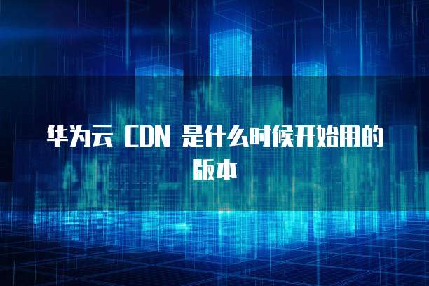 华为云 CDN 是什么时候开始用的版本