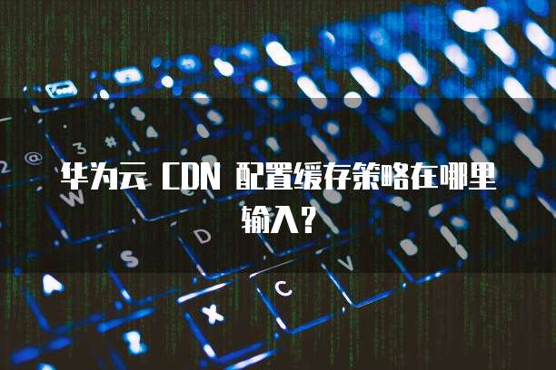 华为云 CDN 配置缓存策略在哪里输入?