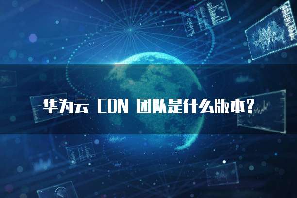 华为云 CDN 团队是什么版本?
