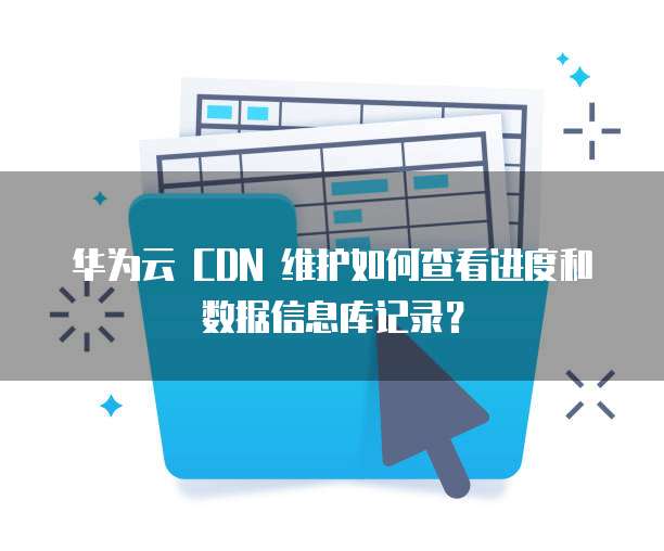 华为云 CDN 维护如何查看进度和数据信息库记录?