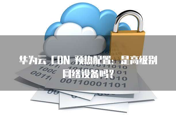 华为云 CDN 预热配置：是高级别网络设备吗？