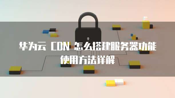 华为云 CDN 怎么搭建服务器功能使用方法详解