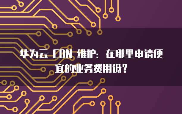 华为云 CDN 维护:在哪里申请便宜的业务费用低?