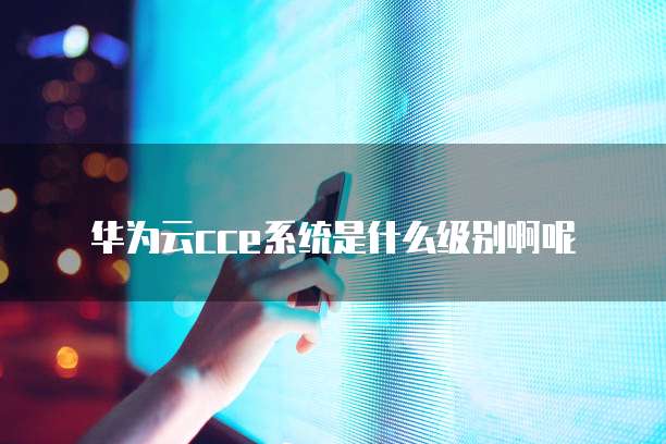 华为云cce系统是什么级别啊呢