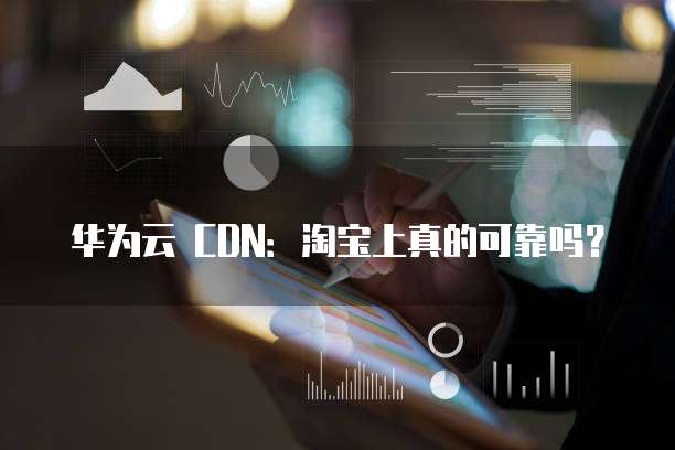华为云 CDN：淘宝上真的可靠吗？