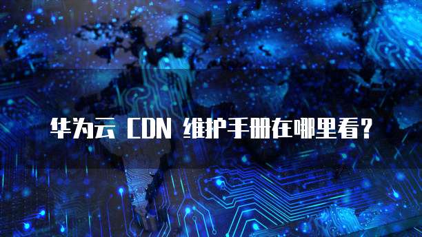 华为云 CDN 维护手册在哪里看？