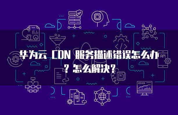 华为云 CDN 服务描述错误怎么办?怎么解决?