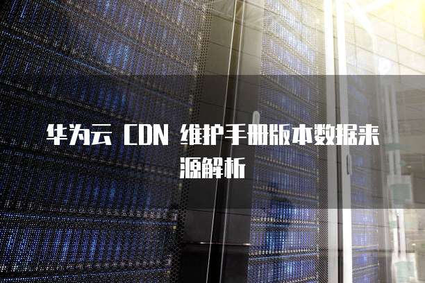 华为云 CDN 维护手册版本数据来源解析