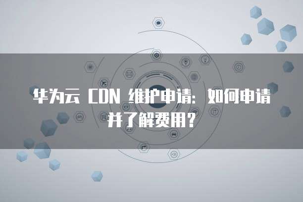 华为云 CDN 维护申请:如何申请并了解费用?