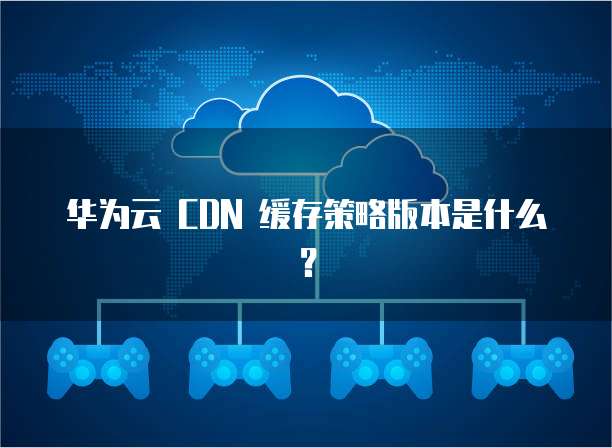 华为云 CDN 缓存策略版本是什么？
