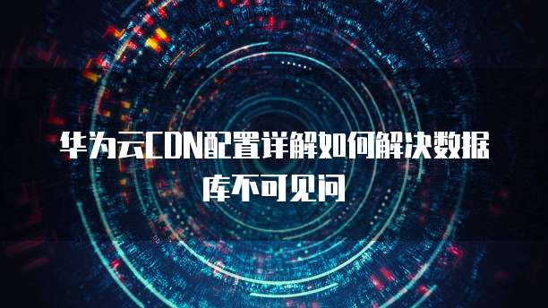 华为云CDN配置详解如何解决数据库不可见问