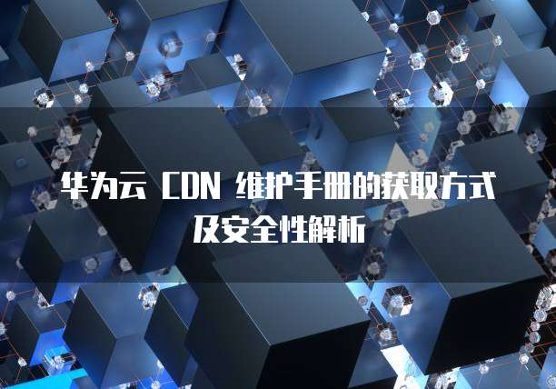 华为云 CDN 维护手册的获取方式及安全性解析