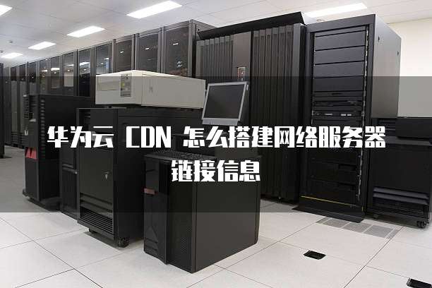 华为云 CDN 怎么搭建网络服务器链接信息
