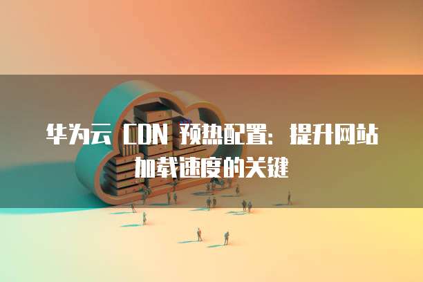 华为云 CDN 预热配置:提升网站加载速度的关键