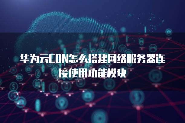 华为云CDN怎么搭建网络服务器连接使用功能模块