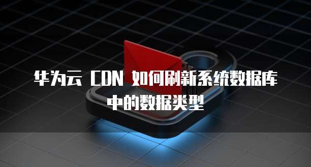 华为云 CDN 如何刷新系统数据库中的数据类型