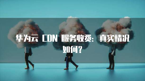 华为云 CDN 服务收费:真实情况如何?