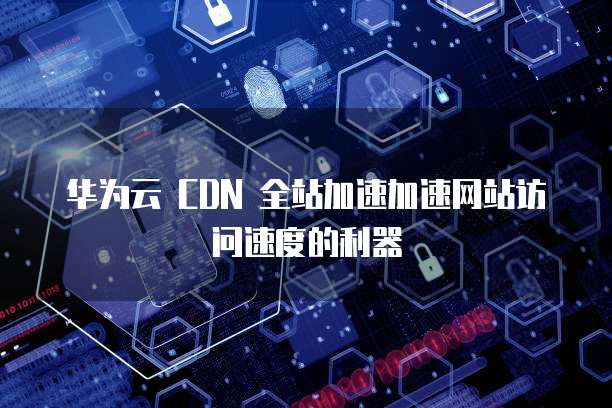 华为云 CDN 全站加速加速网站访问速度的利器