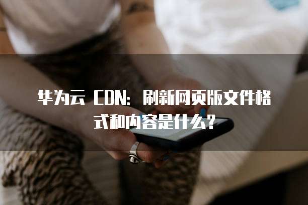 华为云 CDN:刷新网页版文件格式和内容是什么?