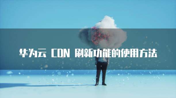 华为云 CDN 刷新功能的使用方法