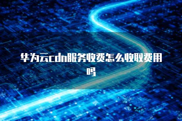 华为云cdn服务收费怎么收取费用吗