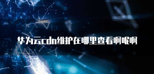 华为云cdn维护在哪里查看啊呢啊