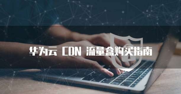 华为云 CDN 流量盒购买指南