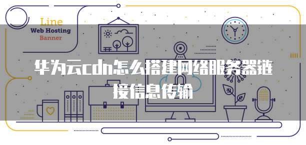 华为云cdn怎么搭建网络服务器链接信息传输