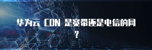 华为云 CDN 是宽带还是电信的网？