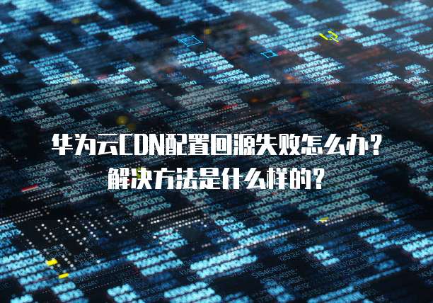 华为云CDN配置回源失败怎么办?解决方法是什么样的?