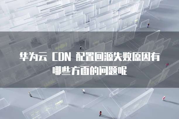 华为云 CDN 配置回源失败原因有哪些方面的问题呢