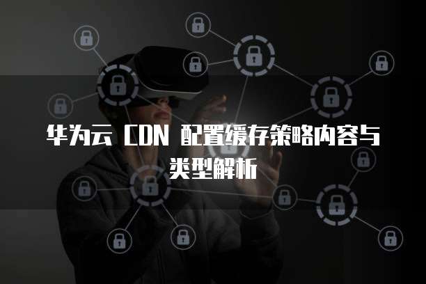 华为云 CDN 配置缓存策略内容与类型解析