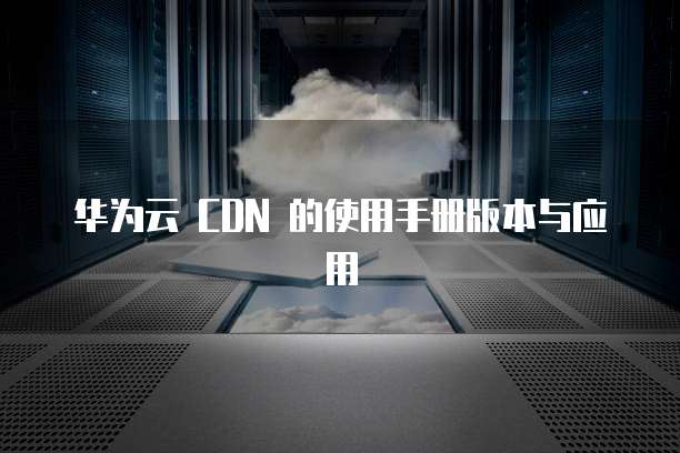 华为云 CDN 的使用手册版本与应用