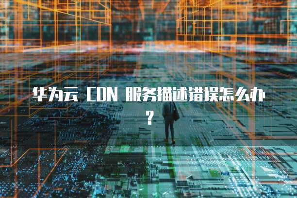 华为云 CDN 服务描述错误怎么办?