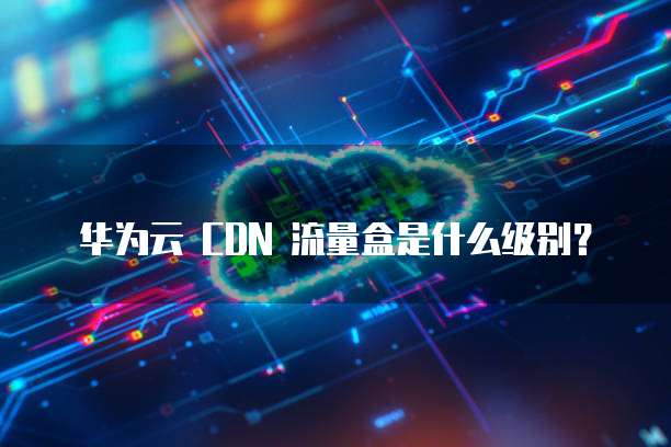 华为云 CDN 流量盒是什么级别?