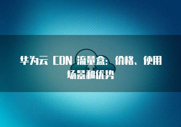 华为云 CDN 流量盒:价格、使用场景和优势