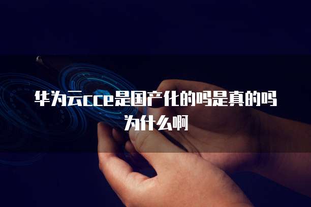 华为云cce是国产化的吗是真的吗为什么啊
