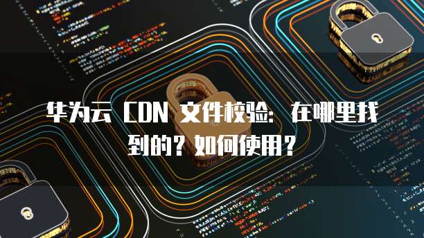 华为云 CDN 文件校验：在哪里找到的？如何使用？
