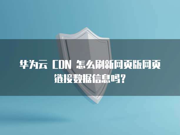 华为云 CDN 怎么刷新网页版网页链接数据信息吗?